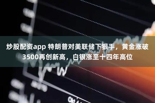 炒股配资app 特朗普对美联储下狠手，黄金涨破3500再创新高，白银涨至十四年高位