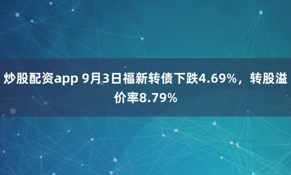 炒股配资app 9月3日福新转债下跌4.69%，转股溢价率8.79%