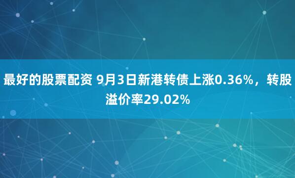最好的股票配资 9月3日新港转债上涨0.36%，转股溢价率29.02%