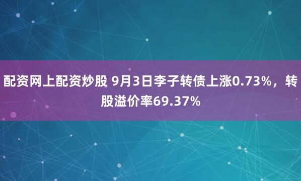 配资网上配资炒股 9月3日李子转债上涨0.73%，转股溢价率69.37%