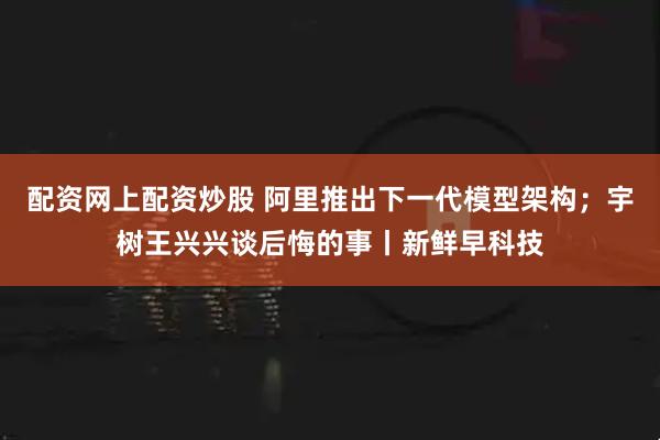 配资网上配资炒股 阿里推出下一代模型架构；宇树王兴兴谈后悔的事丨新鲜早科技