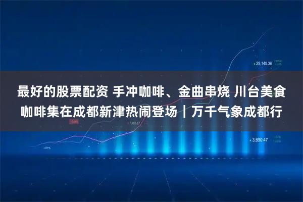 最好的股票配资 手冲咖啡、金曲串烧 川台美食咖啡集在成都新津热闹登场｜万千气象成都行