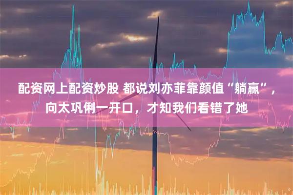 配资网上配资炒股 都说刘亦菲靠颜值“躺赢”，向太巩俐一开口，才知我们看错了她