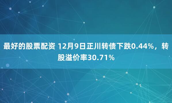 最好的股票配资 12月9日正川转债下跌0.44%，转股溢价率30.71%