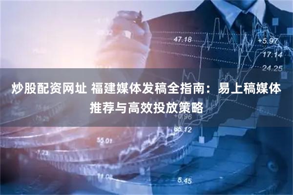 炒股配资网址 福建媒体发稿全指南：易上稿媒体推荐与高效投放策略