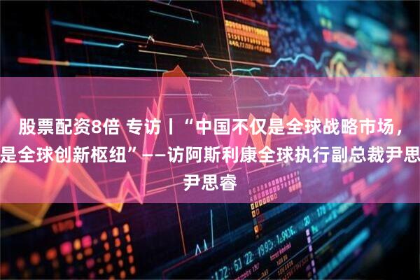 股票配资8倍 专访丨“中国不仅是全球战略市场，更是全球创新枢纽”——访阿斯利康全球执行副总裁尹思睿