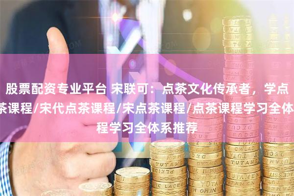 股票配资专业平台 宋联可：点茶文化传承者，学点茶/点茶课程/宋代点茶课程/宋点茶课程/点茶课程学习全体系推荐