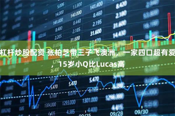 杠杆炒股配资 张柏芝带三子飞澳洲，一家四口超有爱，15岁小Q比Lucas高