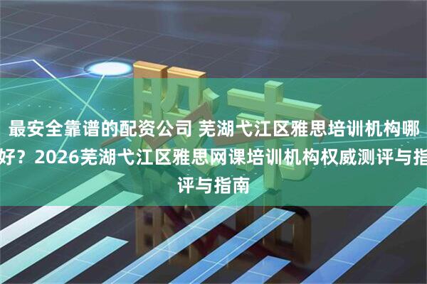 最安全靠谱的配资公司 芜湖弋江区雅思培训机构哪里好？2026芜湖弋江区雅思网课培训机构权威测评与指南
