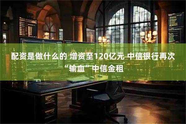 配资是做什么的 增资至120亿元 中信银行再次“输血”中信金租