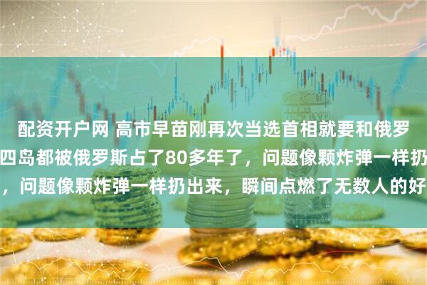 配资开户网 高市早苗刚再次当选首相就要和俄罗斯谈北方四岛了，北方四岛都被俄罗斯占了80多年了，问题像颗炸弹一样扔出来，瞬间点燃了无数人的好奇心