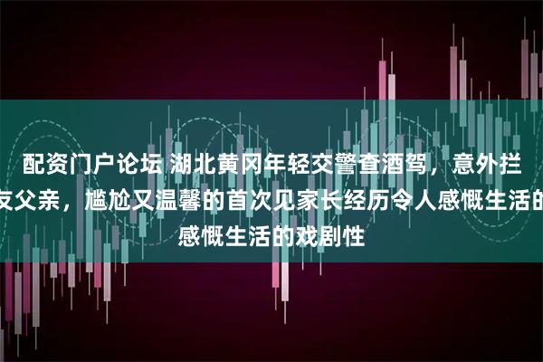 配资门户论坛 湖北黄冈年轻交警查酒驾，意外拦下女朋友父亲，尴尬又温馨的首次见家长经历令人感慨生活的戏剧性
