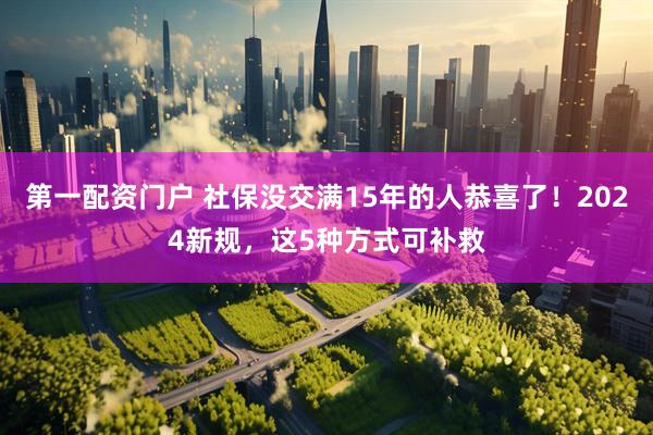 第一配资门户 社保没交满15年的人恭喜了！2024新规，这5种方式可补救