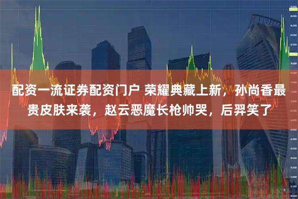 配资一流证券配资门户 荣耀典藏上新，孙尚香最贵皮肤来袭，赵云恶魔长枪帅哭，后羿笑了