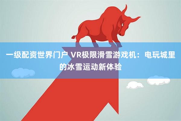 一级配资世界门户 VR极限滑雪游戏机：电玩城里的冰雪运动新体验