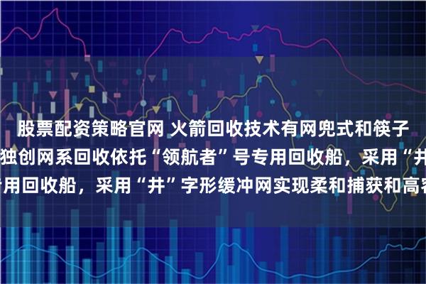 股票配资策略官网 火箭回收技术有网兜式和筷子式两条主流路线，我国独创网系回收依托“领航者”号专用回收船，采用“井”字形缓冲网实现柔和捕获和高容错率