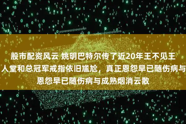 股市配资风云 姚明巴特尔传了近20年王不见王，却因NBA名人堂和总冠军戒指依旧尴尬，真正恩怨早已随伤病与成熟烟消云散