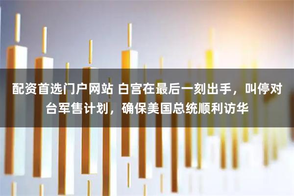 配资首选门户网站 白宫在最后一刻出手，叫停对台军售计划，确保美国总统顺利访华