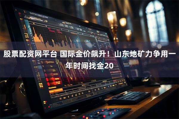 股票配资网平台 国际金价飙升！山东地矿力争用一年时间找金20