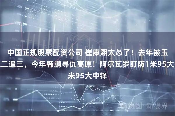 中国正规股票配资公司 崔康熙太怂了！去年被玉昆让二追三，今年韩鹏寻仇高原！阿尔瓦罗盯防1米95大中锋