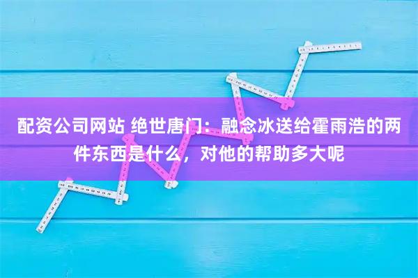 配资公司网站 绝世唐门：融念冰送给霍雨浩的两件东西是什么，对他的帮助多大呢