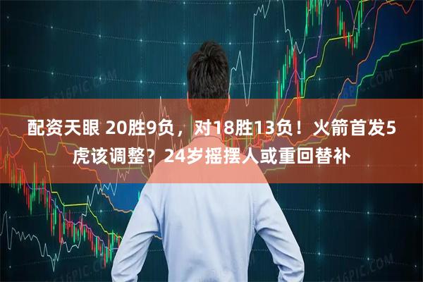 配资天眼 20胜9负，对18胜13负！火箭首发5虎该调整？24岁摇摆人或重回替补