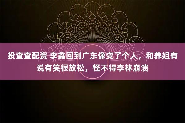 投查查配资 李鑫回到广东像变了个人，和养姐有说有笑很放松，怪不得李林崩溃