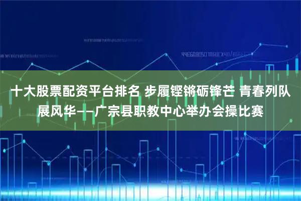 十大股票配资平台排名 步履铿锵砺锋芒 青春列队展风华——广宗县职教中心举办会操比赛