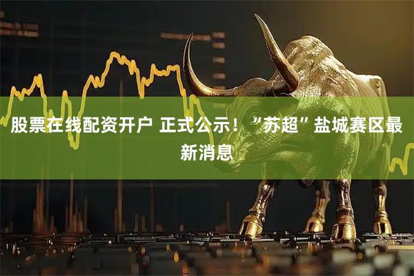 股票在线配资开户 正式公示！“苏超”盐城赛区最新消息