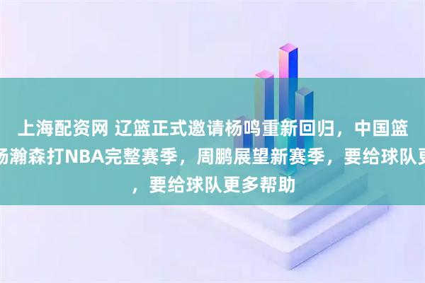 上海配资网 辽篮正式邀请杨鸣重新回归，中国篮协支持杨瀚森打NBA完整赛季，周鹏展望新赛季，要给球队更多帮助