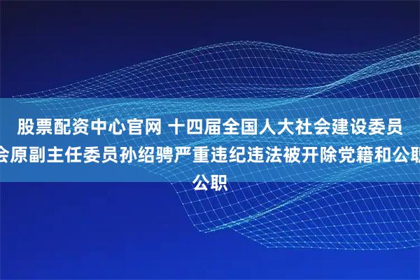 股票配资中心官网 十四届全国人大社会建设委员会原副主任委员孙绍骋严重违纪违法被开除党籍和公职
