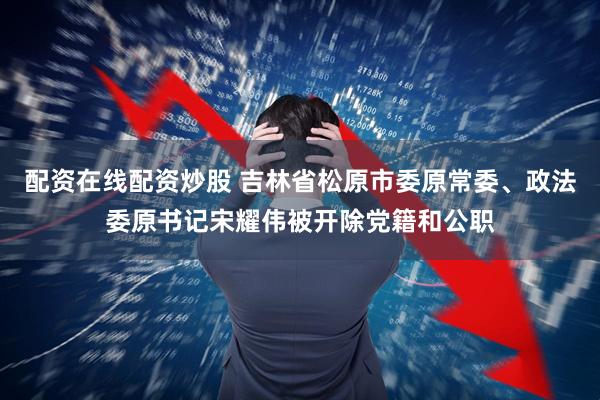 配资在线配资炒股 吉林省松原市委原常委、政法委原书记宋耀伟被开除党籍和公职