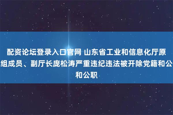 配资论坛登录入口官网 山东省工业和信息化厅原党组成员、副厅长庞松涛严重违纪违法被开除党籍和公职